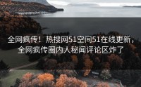 全网疯传！热搜网51空间51在线更新，全网疯传圈内人秘闻评论区炸了
