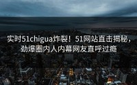 实时51chigua炸裂！51网站直击揭秘，劲爆圈内人内幕网友直呼过瘾