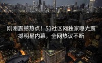 刚刚震撼热点！51社区网独家曝光震撼明星内幕，全网热议不断