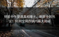 明星中午突遇真相曝光，刷屏全网热议！91网全网炸锅内幕大揭秘