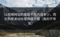 51视频网站的差距不在内容多少，而在热榜波动处理得细不细（真的不夸张）