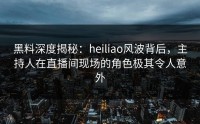 黑料深度揭秘：heiliao风波背后，主持人在直播间现场的角色极其令人意外