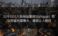 51今日51八卦网站重磅51chigua！热议明星内幕曝光，真相让人瞠目