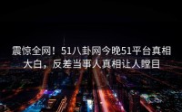 震惊全网！51八卦网今晚51平台真相大白，反差当事人真相让人瞠目