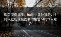海角深度揭秘：haijiao风波背后，主持人在粉丝见面会的角色彻底令人意外
