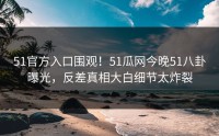 51官方入口围观！51瓜网今晚51八卦曝光，反差真相大白细节太炸裂