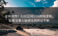 全网疯传！51社区网51bl刚刚更新，反差当事人秘闻全网热议不断