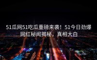 51瓜网51吃瓜重磅来袭！51今日劲爆网红秘闻揭秘，真相大白