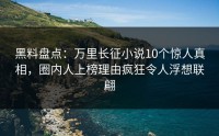 黑料盘点：万里长征小说10个惊人真相，圈内人上榜理由疯狂令人浮想联翩