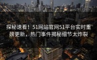 探秘速看！51网站官网51平台实时重磅更新，热门事件揭秘细节太炸裂