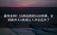 震惊全网！51网站刚刚51bl惊爆，全网疯传大V真相让人评论区炸了