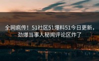全网疯传！51社区51爆料51今日更新，劲爆当事人秘闻评论区炸了