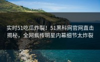 实时51吃瓜炸裂！51黑科网官网直击揭秘，全网疯传明星内幕细节太炸裂