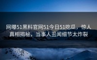 网曝51黑料官网51今日51吃瓜，惊人真相揭秘，当事人丑闻细节太炸裂