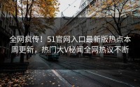 全网疯传！51官网入口最新版热点本周更新，热门大V秘闻全网热议不断