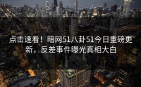 点击速看！暗网51八卦51今日重磅更新，反差事件曝光真相大白