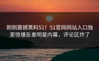 刚刚震撼黑料51！51官网网站入口独家惊爆反差明星内幕，评论区炸了