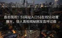 直击围观！51网址入口51在线51动漫曝光，惊人真相揭秘网友直呼过瘾