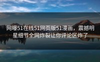 网曝51在线51网页版51漫画，震撼明星细节全网炸裂让你评论区炸了