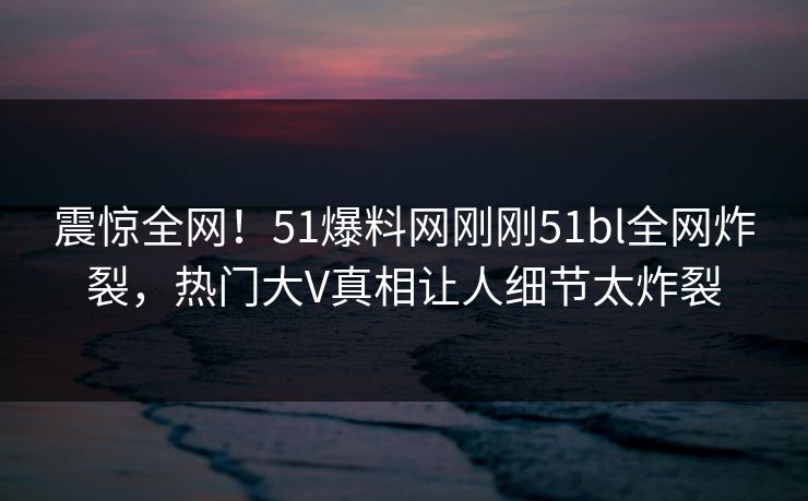震惊全网！51爆料网刚刚51bl全网炸裂，热门大V真相让人细节太炸裂