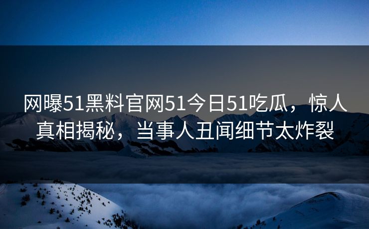 网曝51黑料官网51今日51吃瓜，惊人真相揭秘，当事人丑闻细节太炸裂