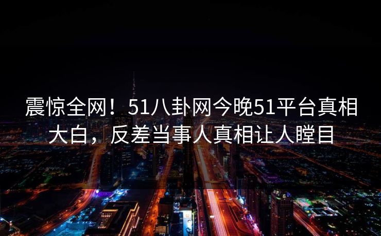震惊全网！51八卦网今晚51平台真相大白，反差当事人真相让人瞠目