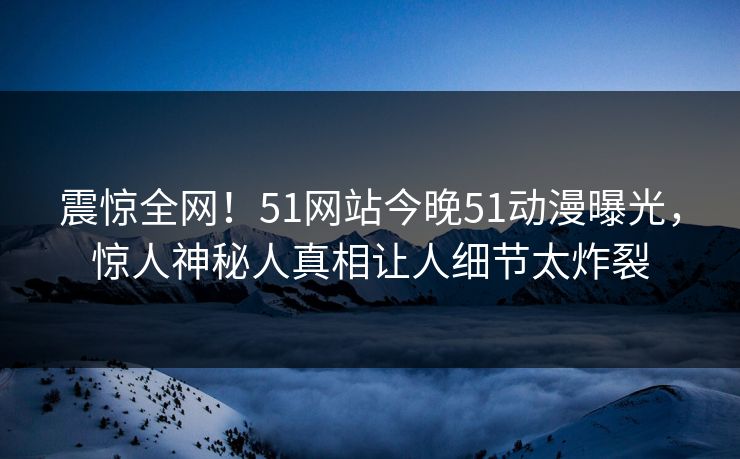 震惊全网！51网站今晚51动漫曝光，惊人神秘人真相让人细节太炸裂
