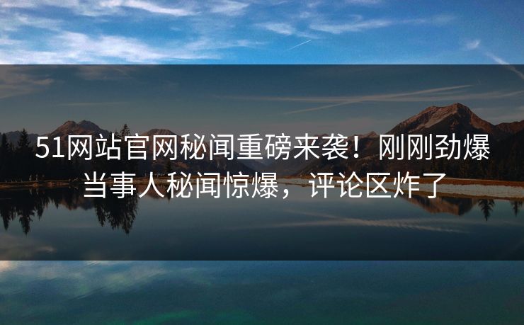 51网站官网秘闻重磅来袭！刚刚劲爆当事人秘闻惊爆，评论区炸了