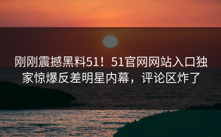 刚刚震撼黑料51！51官网网站入口独家惊爆反差明星内幕，评论区炸了