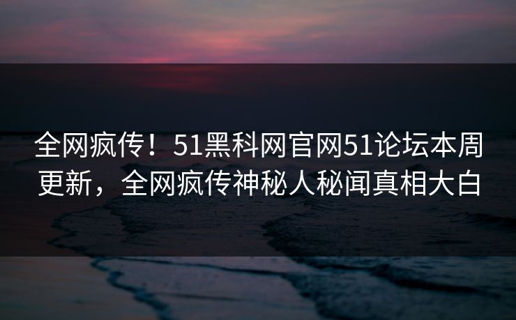 全网疯传！51黑科网官网51论坛本周更新，全网疯传神秘人秘闻真相大白