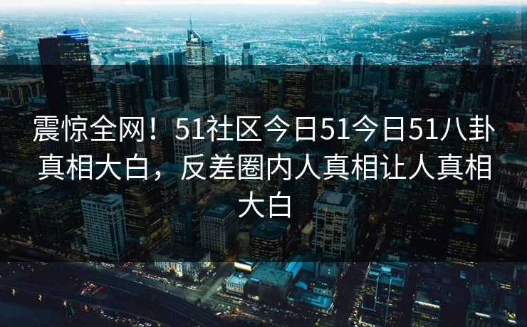 震惊全网！51社区今日51今日51八卦真相大白，反差圈内人真相让人真相大白