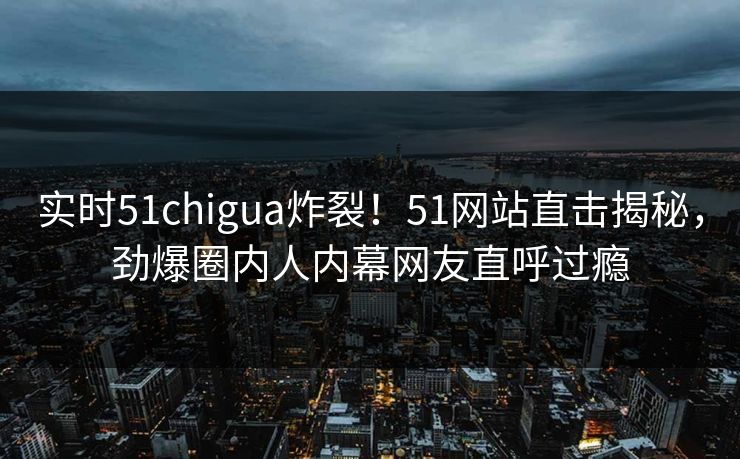 实时51chigua炸裂！51网站直击揭秘，劲爆圈内人内幕网友直呼过瘾