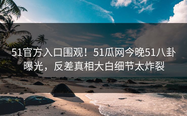 51官方入口围观！51瓜网今晚51八卦曝光，反差真相大白细节太炸裂