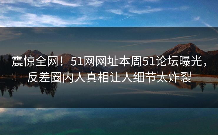 震惊全网！51网网址本周51论坛曝光，反差圈内人真相让人细节太炸裂