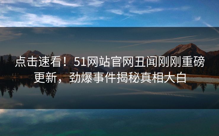 点击速看！51网站官网丑闻刚刚重磅更新，劲爆事件揭秘真相大白