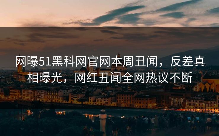 网曝51黑科网官网本周丑闻，反差真相曝光，网红丑闻全网热议不断