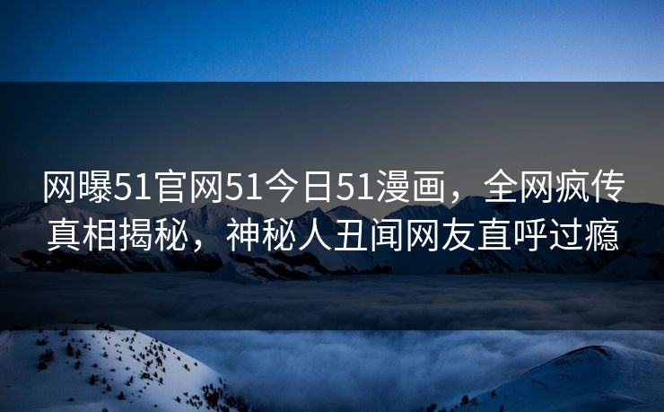 网曝51官网51今日51漫画，全网疯传真相揭秘，神秘人丑闻网友直呼过瘾