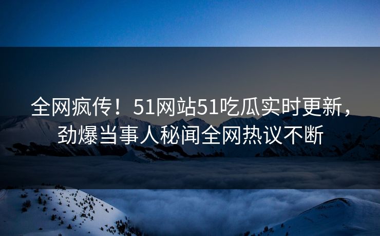 全网疯传！51网站51吃瓜实时更新，劲爆当事人秘闻全网热议不断