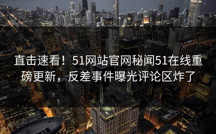 直击速看！51网站官网秘闻51在线重磅更新，反差事件曝光评论区炸了