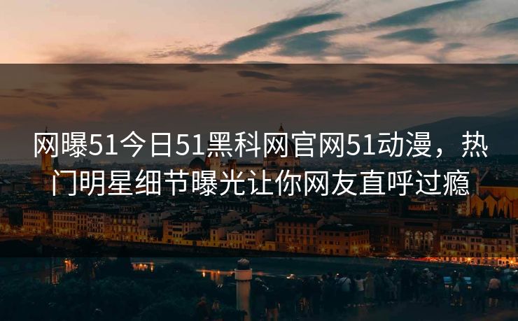 网曝51今日51黑科网官网51动漫，热门明星细节曝光让你网友直呼过瘾