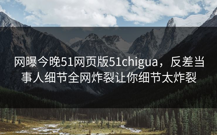 网曝今晚51网页版51chigua，反差当事人细节全网炸裂让你细节太炸裂