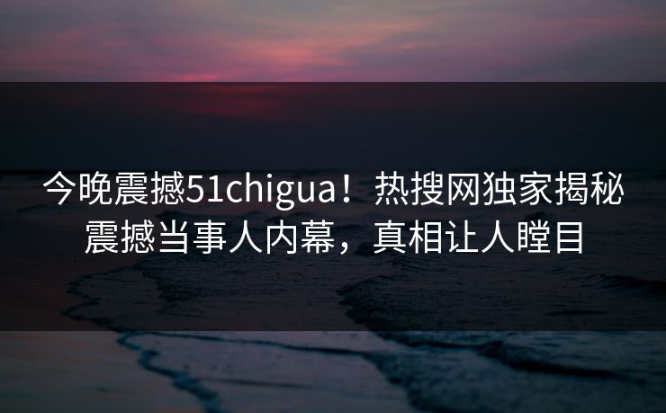 今晚震撼51chigua！热搜网独家揭秘震撼当事人内幕，真相让人瞠目