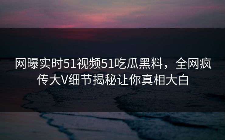 网曝实时51视频51吃瓜黑料，全网疯传大V细节揭秘让你真相大白