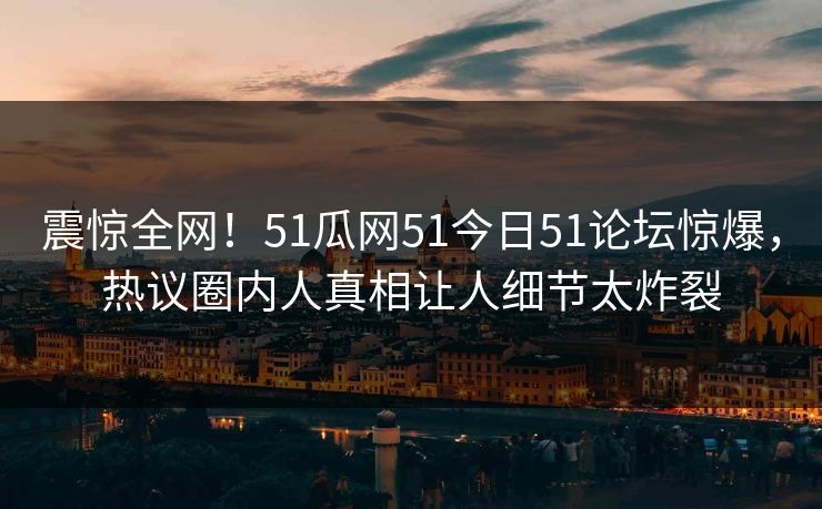 震惊全网！51瓜网51今日51论坛惊爆，热议圈内人真相让人细节太炸裂