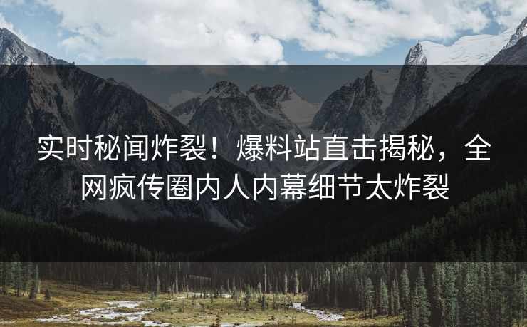 实时秘闻炸裂！爆料站直击揭秘，全网疯传圈内人内幕细节太炸裂