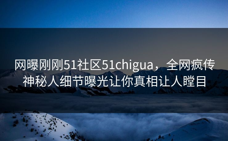 网曝刚刚51社区51chigua，全网疯传神秘人细节曝光让你真相让人瞠目