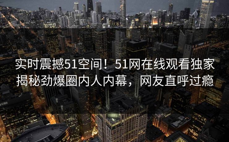 实时震撼51空间！51网在线观看独家揭秘劲爆圈内人内幕，网友直呼过瘾