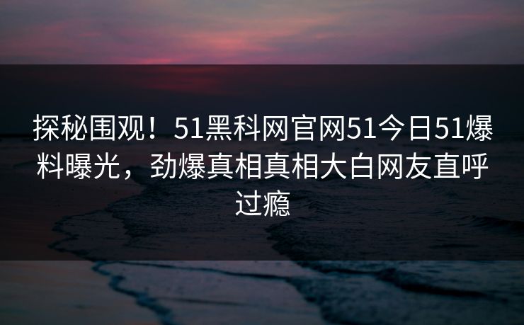 探秘围观！51黑科网官网51今日51爆料曝光，劲爆真相真相大白网友直呼过瘾