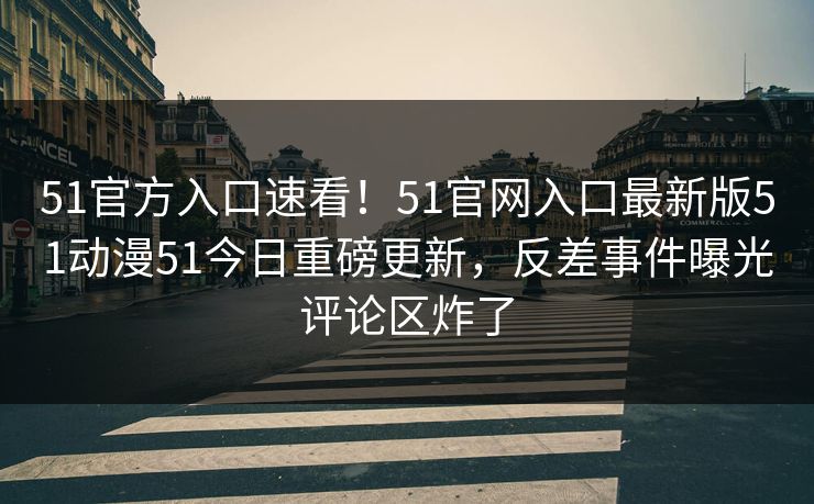 51官方入口速看！51官网入口最新版51动漫51今日重磅更新，反差事件曝光评论区炸了