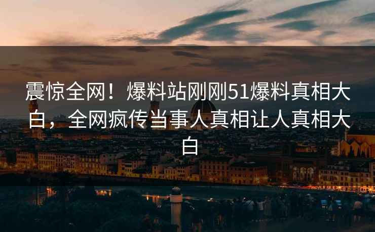 震惊全网！爆料站刚刚51爆料真相大白，全网疯传当事人真相让人真相大白